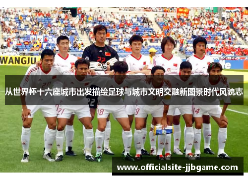 从世界杯十六座城市出发描绘足球与城市文明交融新图景时代风貌志