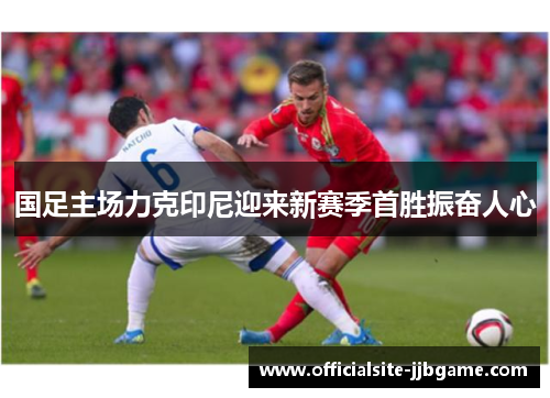 国足主场力克印尼迎来新赛季首胜振奋人心 国足主场力克印尼迎来新赛季首胜振奋人心