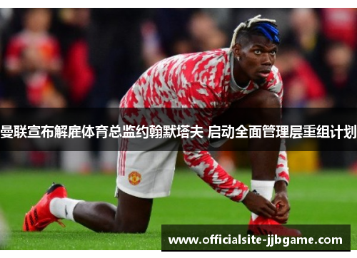 曼联宣布解雇体育总监约翰默塔夫 启动全面管理层重组计划