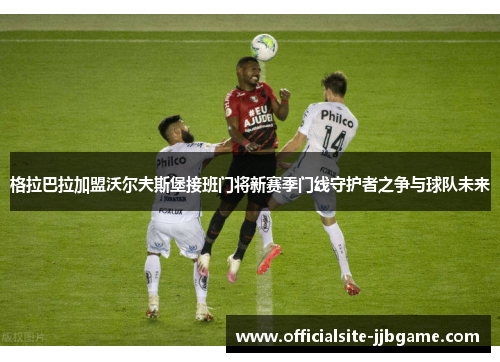 格拉巴拉加盟沃尔夫斯堡接班门将新赛季门线守护者之争与球队未来 格拉巴拉加盟沃尔夫斯堡接班门将新赛季门线守护者之争与球队未来