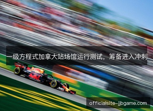 一级方程式加拿大站场馆运行测试,筹备进入冲刺 一级方程式加拿大站场馆运行测试,筹备进入冲刺